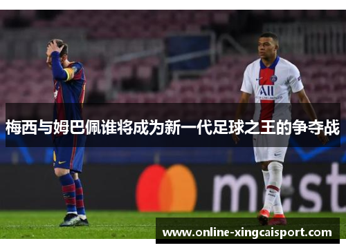 梅西与姆巴佩谁将成为新一代足球之王的争夺战