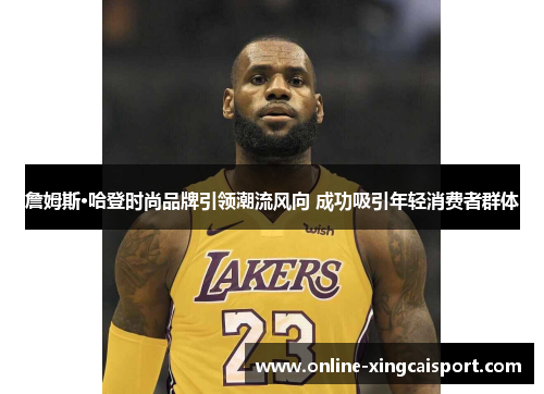 詹姆斯·哈登时尚品牌引领潮流风向 成功吸引年轻消费者群体